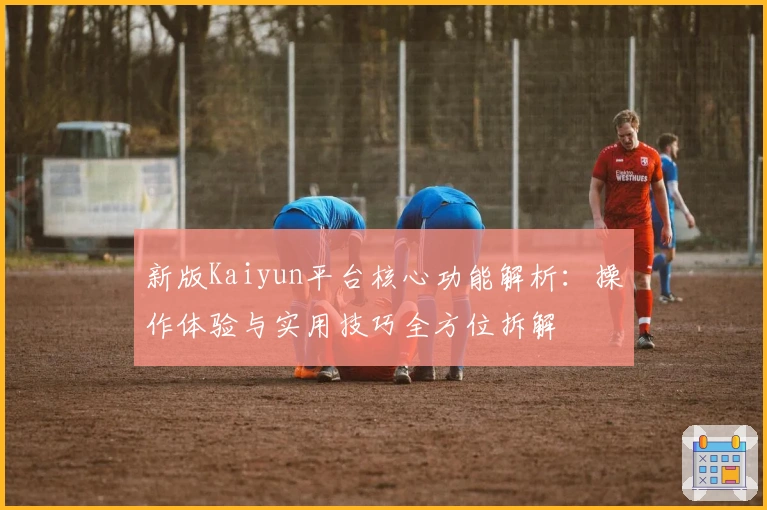 新版Kaiyun平台核心功能解析：操作体验与实用技巧全方位拆解